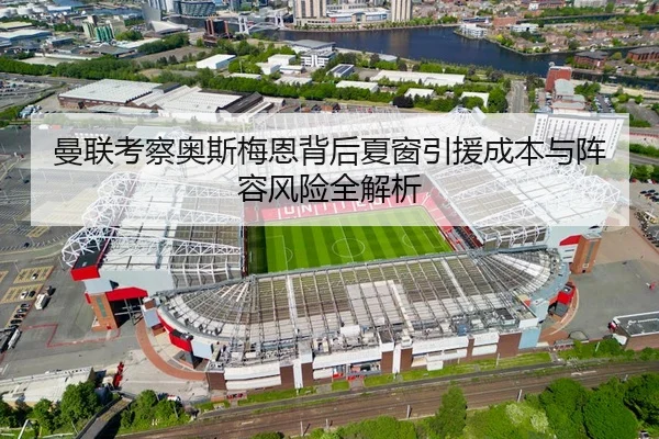 曼联考察奥斯梅恩背后夏窗引援成本与阵容风险全解析