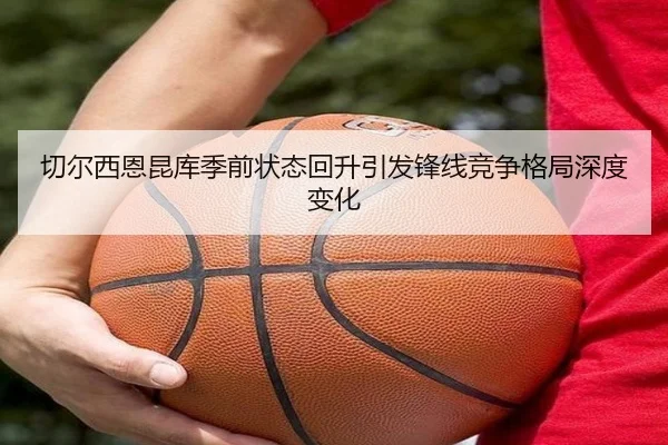 切尔西恩昆库季前状态回升引发锋线竞争格局深度变化